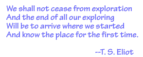 T. S. Eliot quote:  We shall not cease from exploration and the end of all our exploring will to be to arrive where we started and know the place for the first time.